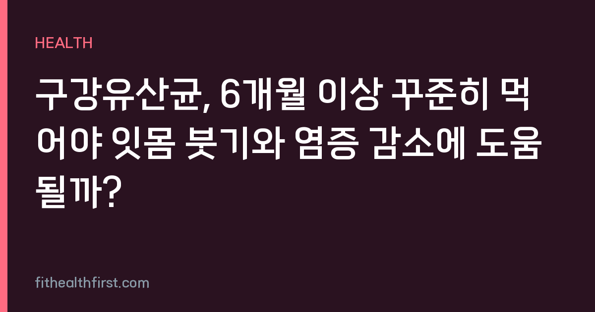 구강유산균, 6개월 이상 꾸준히 먹어야 잇몸 붓기와 염증 감소에 도움될까?
