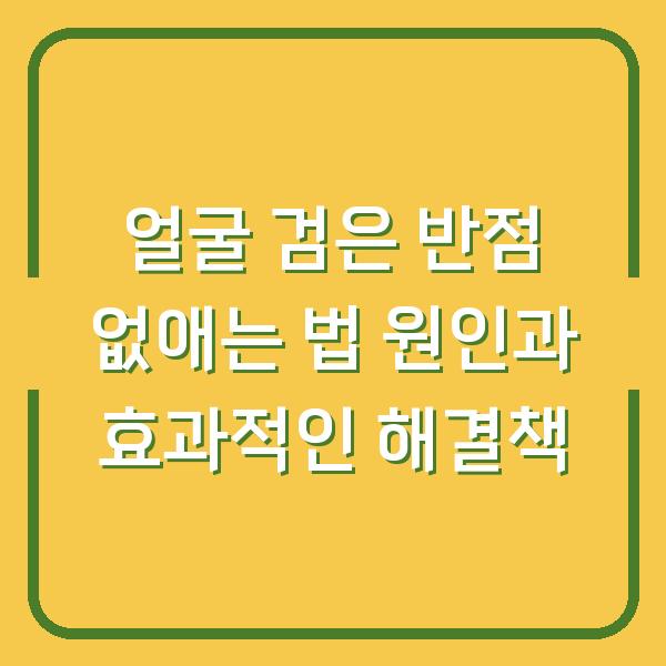 얼굴 검은 반점 없애는 법 원인과 효과적인 해결책