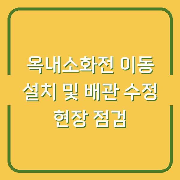 옥내소화전 이동 설치 및 배관 수정 현장 점검