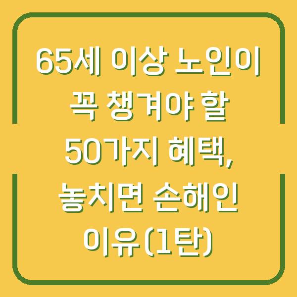 65세 이상 노인이 꼭 챙겨야 할 50가지 혜택, 놓치면 손해인 이유(1탄)