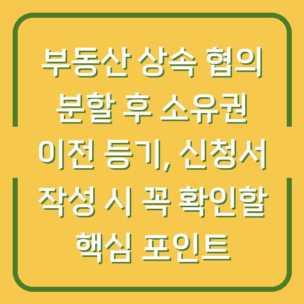 부동산 상속 협의 분할 후 소유권 이전 등기, 신청서 작성 시 꼭 확인할 핵심 포인트
